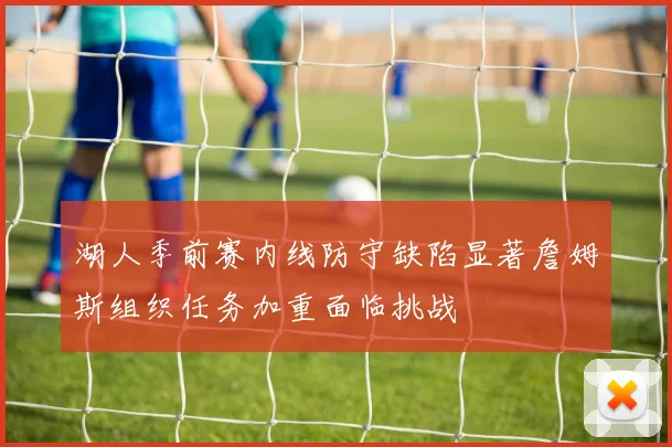 湖人季前赛内线防守缺陷显著詹姆斯组织任务加重面临挑战