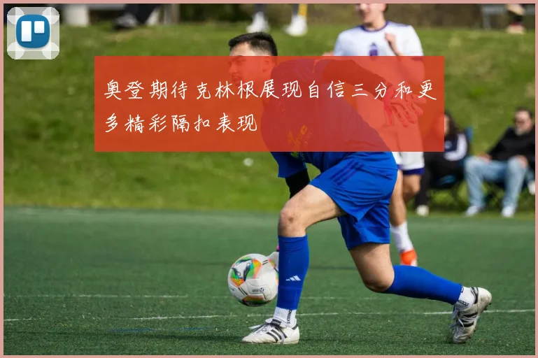 奥登期待克林根展现自信三分和更多精彩隔扣表现