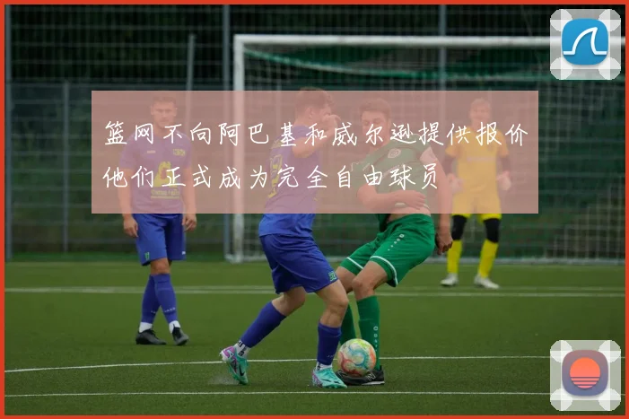 篮网不向阿巴基和威尔逊提供报价他们正式成为完全自由球员