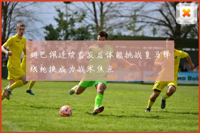 姆巴佩连续首发后体能挑战皇马锋线轮换成为战术焦点