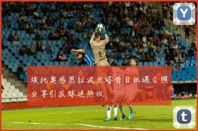 埃托奥感恩拉波尔塔昔日机遇合照分享引发球迷热议