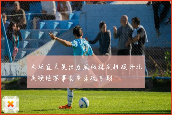 大坂直美复出后底线稳定性提升北美硬地赛事前景乐观可期